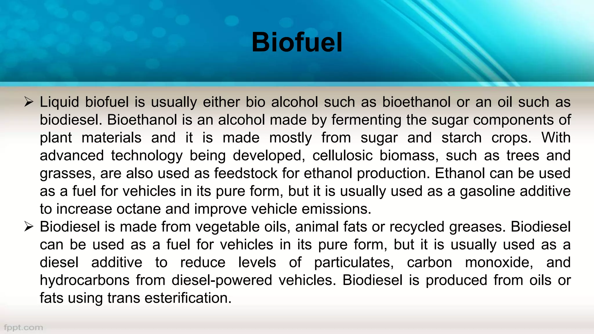 Biofuel
 Liquid biofuel is usually either bio alcohol such as bioethanol or an oil such as
biodiesel. Bioethanol is an alcohol made by fermenting the sugar components of
plant materials and it is made mostly from sugar and starch crops. With
advanced technology being developed, cellulosic biomass, such as trees and
grasses, are also used as feedstock for ethanol production. Ethanol can be used
as a fuel for vehicles in its pure form, but it is usually used as a gasoline additive
to increase octane and improve vehicle emissions.
 Biodiesel is made from vegetable oils, animal fats or recycled greases. Biodiesel
can be used as a fuel for vehicles in its pure form, but it is usually used as a
diesel additive to reduce levels of particulates, carbon monoxide, and
hydrocarbons from diesel-powered vehicles. Biodiesel is produced from oils or
fats using trans esterification.
 