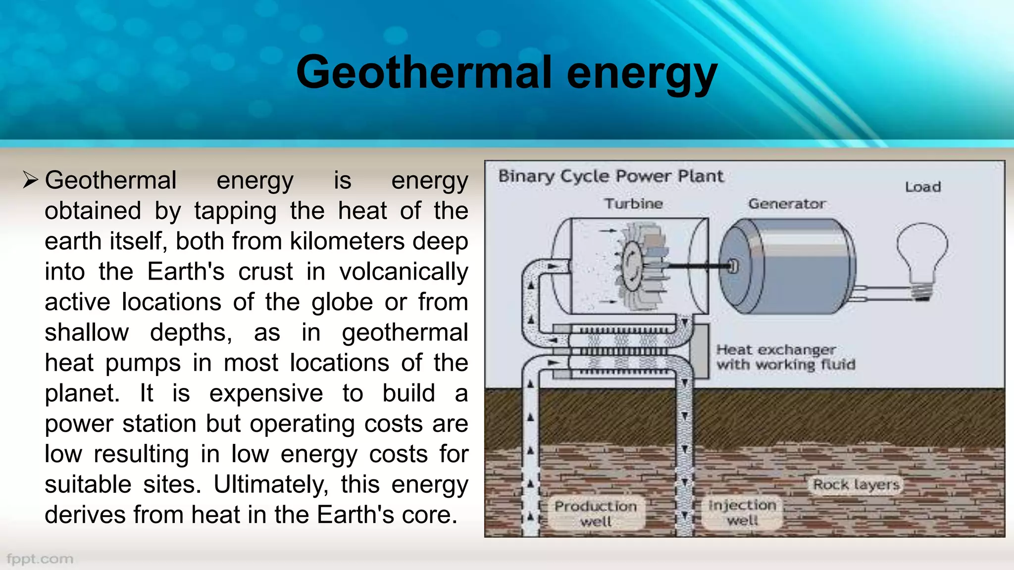 Geothermal energy
Geothermal energy is energy
obtained by tapping the heat of the
earth itself, both from kilometers deep
into the Earth's crust in volcanically
active locations of the globe or from
shallow depths, as in geothermal
heat pumps in most locations of the
planet. It is expensive to build a
power station but operating costs are
low resulting in low energy costs for
suitable sites. Ultimately, this energy
derives from heat in the Earth's core.
 