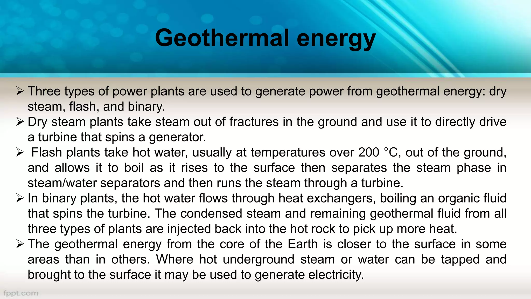 Geothermal energy
 Three types of power plants are used to generate power from geothermal energy: dry
steam, flash, and binary.
 Dry steam plants take steam out of fractures in the ground and use it to directly drive
a turbine that spins a generator.
 Flash plants take hot water, usually at temperatures over 200 °C, out of the ground,
and allows it to boil as it rises to the surface then separates the steam phase in
steam/water separators and then runs the steam through a turbine.
 In binary plants, the hot water flows through heat exchangers, boiling an organic fluid
that spins the turbine. The condensed steam and remaining geothermal fluid from all
three types of plants are injected back into the hot rock to pick up more heat.
 The geothermal energy from the core of the Earth is closer to the surface in some
areas than in others. Where hot underground steam or water can be tapped and
brought to the surface it may be used to generate electricity.
 