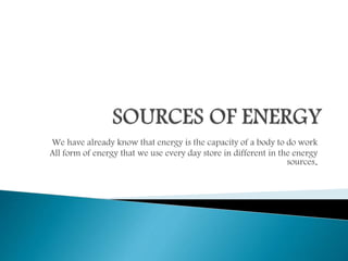 We have already know that energy is the capacity of a body to do work
All form of energy that we use every day store in different in the energy
sources.
 
