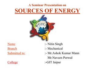 A Seminar Presentation on
SOURCES OF ENERGY
Name :- Nitin Singh
Branch :- Mechanical
Submitted to: :- Mr.Ashok Kumar Mann
Mr.Naveen Porwal
College :-GIT Jaipur
 