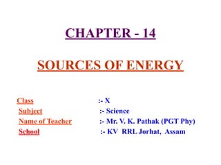 CHAPTER - 14
SOURCES OF ENERGY
Class :- X
Subject :- Science
Name of Teacher :- Mr. V. K. Pathak (PGT Phy)
School :- KV RRL Jorhat, Assam
 