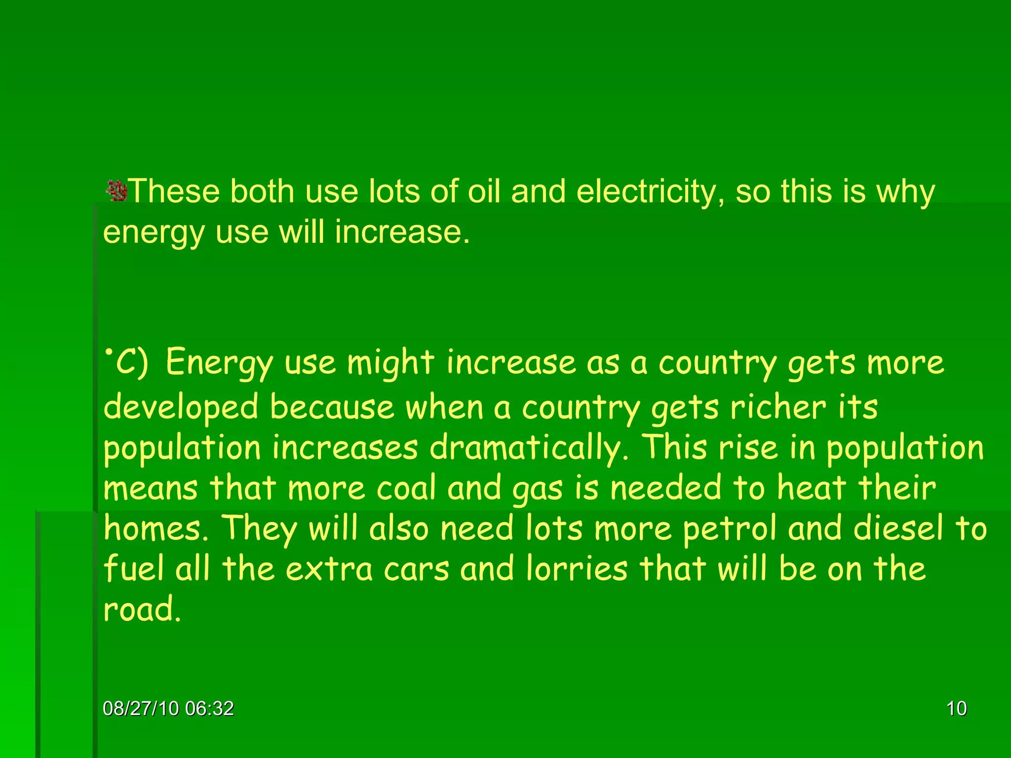 08/27/10   06:16 These both use lots of oil and electricity, so this is why energy use will increase. C)   Energy use might increase as a country gets more developed because when a country gets richer its population increases dramatically. This rise in population means that more coal and gas is needed to heat their homes. They will also need lots more petrol and diesel to fuel all the extra cars and lorries that will be on the road.  