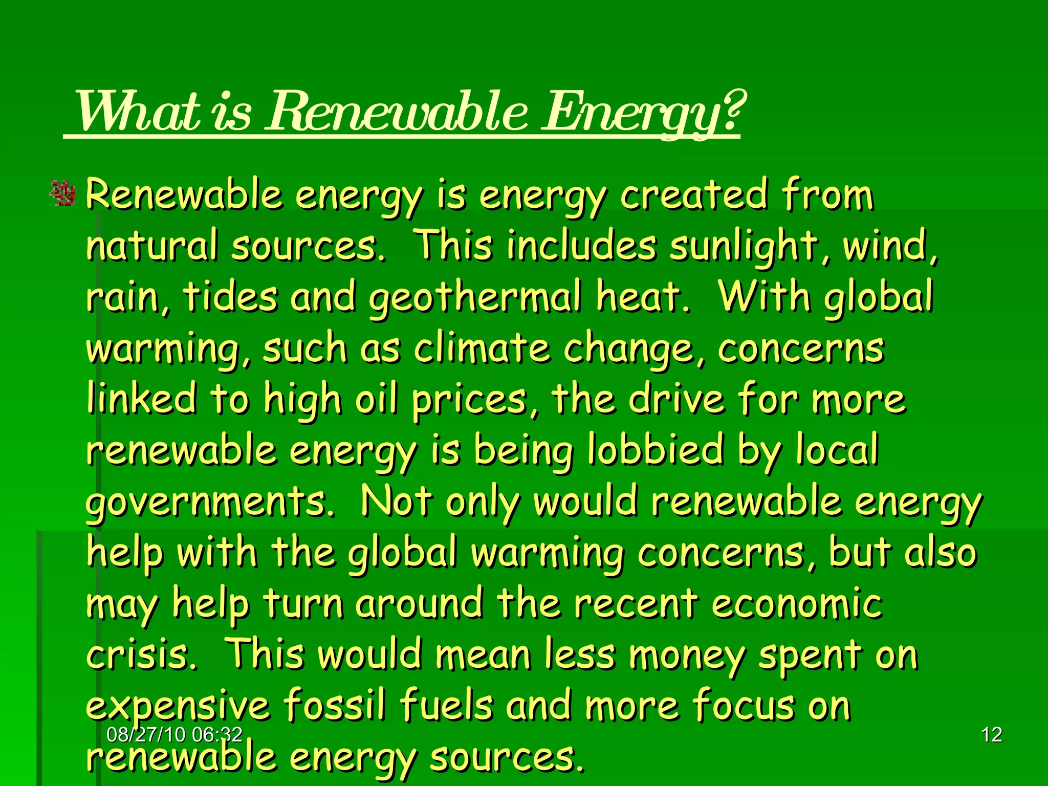 What is Renewable Energy? Renewable energy is energy created from natural sources.  This includes sunlight, wind, rain, tides and geothermal heat.  With global warming, such as climate change, concerns linked to high oil prices, the drive for more renewable energy is being lobbied by local governments.  Not only would renewable energy help with the global warming concerns, but also may help turn around the recent economic crisis.  This would mean less money spent on expensive fossil fuels and more focus on renewable energy sources. 08/27/10   06:16 