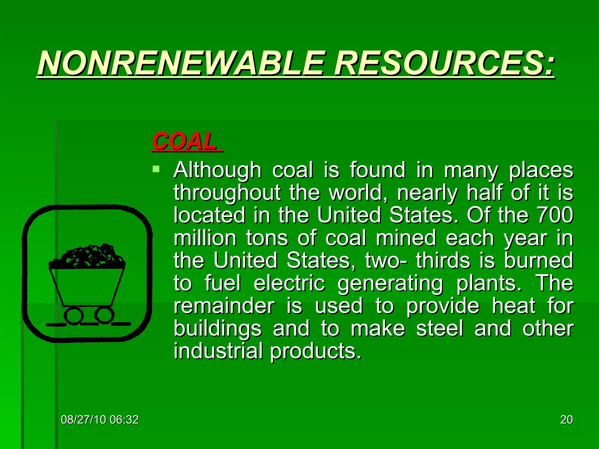NONRENEWABLE  RESOURCES: COAL  Although coal is found in many places throughout the world, nearly half of it is located in the United States. Of the 700 million tons of coal mined each year in the United States, two- thirds is burned to fuel electric generating plants. The remainder is used to provide heat for buildings and to make steel and other industrial products. 08/27/10   06:16 