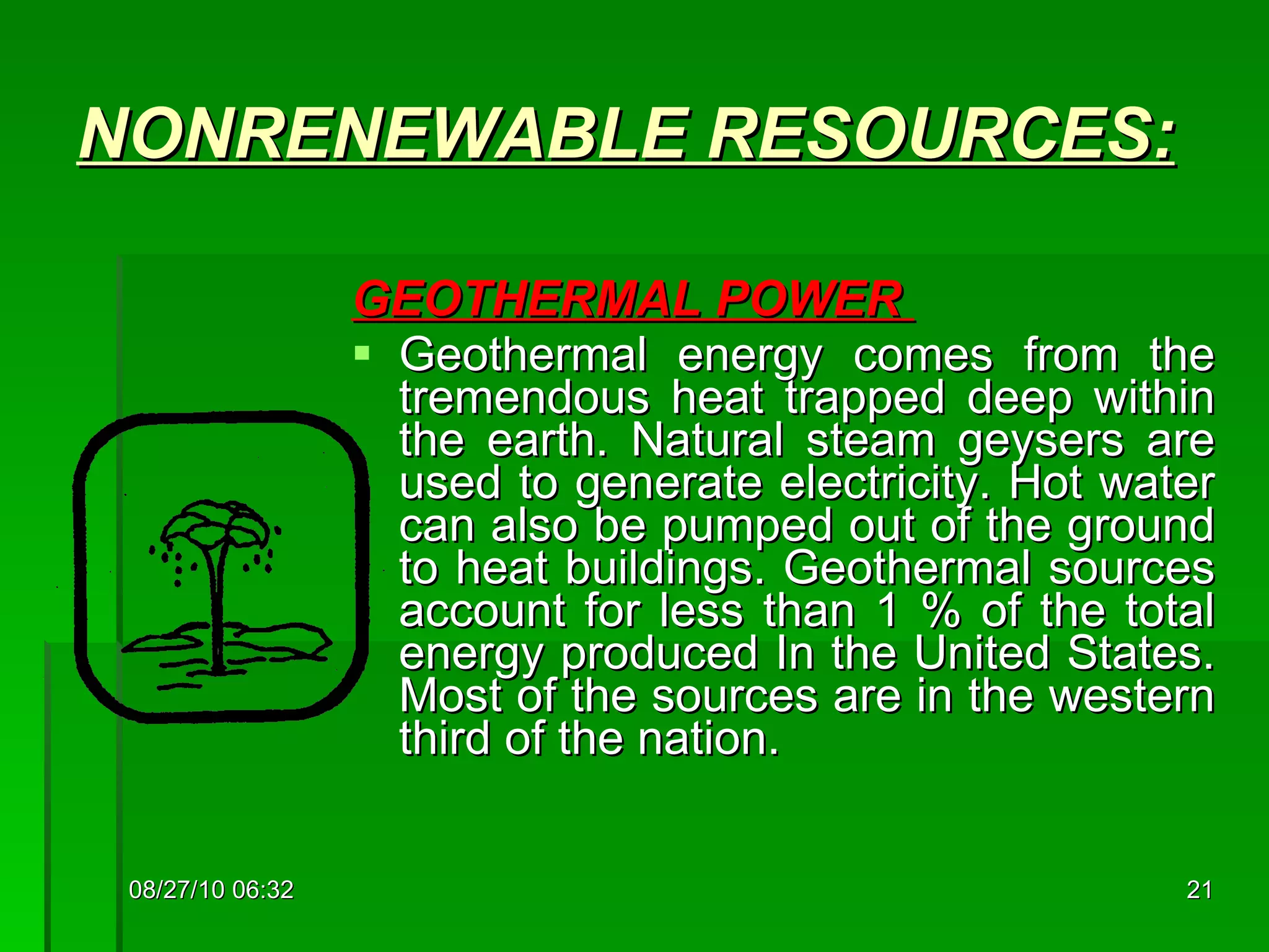 NONRENEWABLE  RESOURCES: GEOTHERMAL POWER  Geothermal energy comes from the tremendous heat trapped deep within the earth. Natural steam geysers are used to generate electricity. Hot water can also be pumped out of the ground to heat buildings. Geothermal sources account for less than 1 % of the total energy produced In the United States. Most of the sources are in the western third of the nation. 08/27/10   06:16 