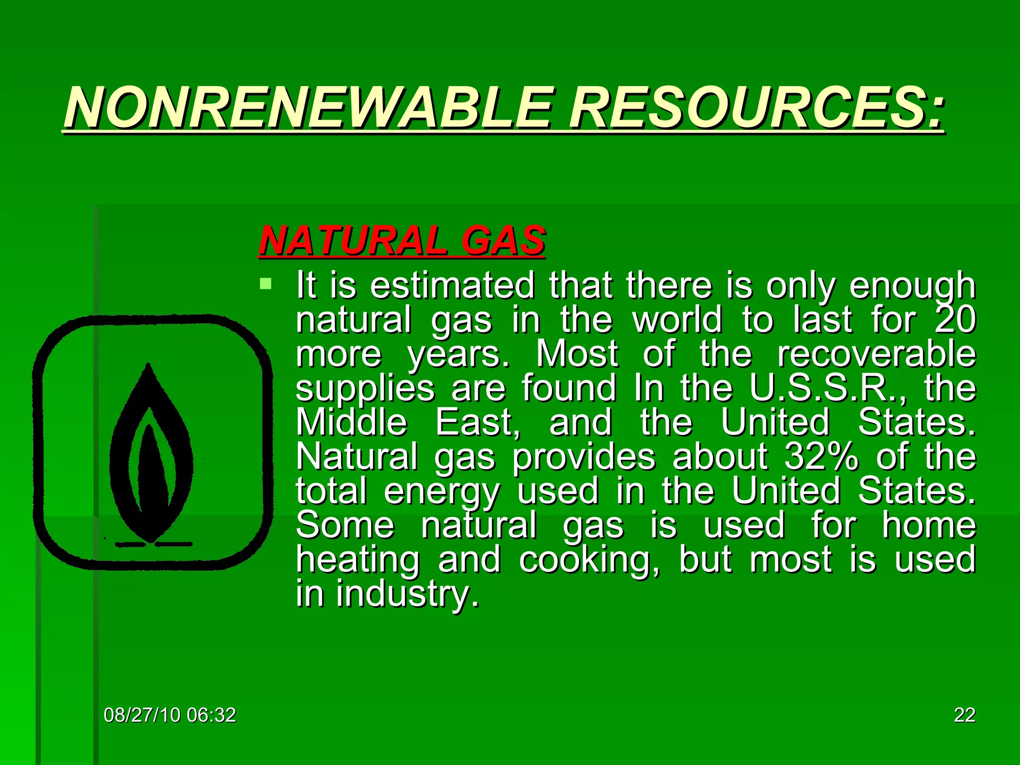 NONRENEWABLE  RESOURCES: NATURAL GAS   It is estimated that there is only enough natural gas in the world to last for 20 more years. Most of the recoverable supplies are found In the U.S.S.R., the Middle East, and the United States. Natural gas provides about 32% of the total energy used in the United States. Some natural gas is used for home heating and cooking, but most is used in industry. 08/27/10   06:16 