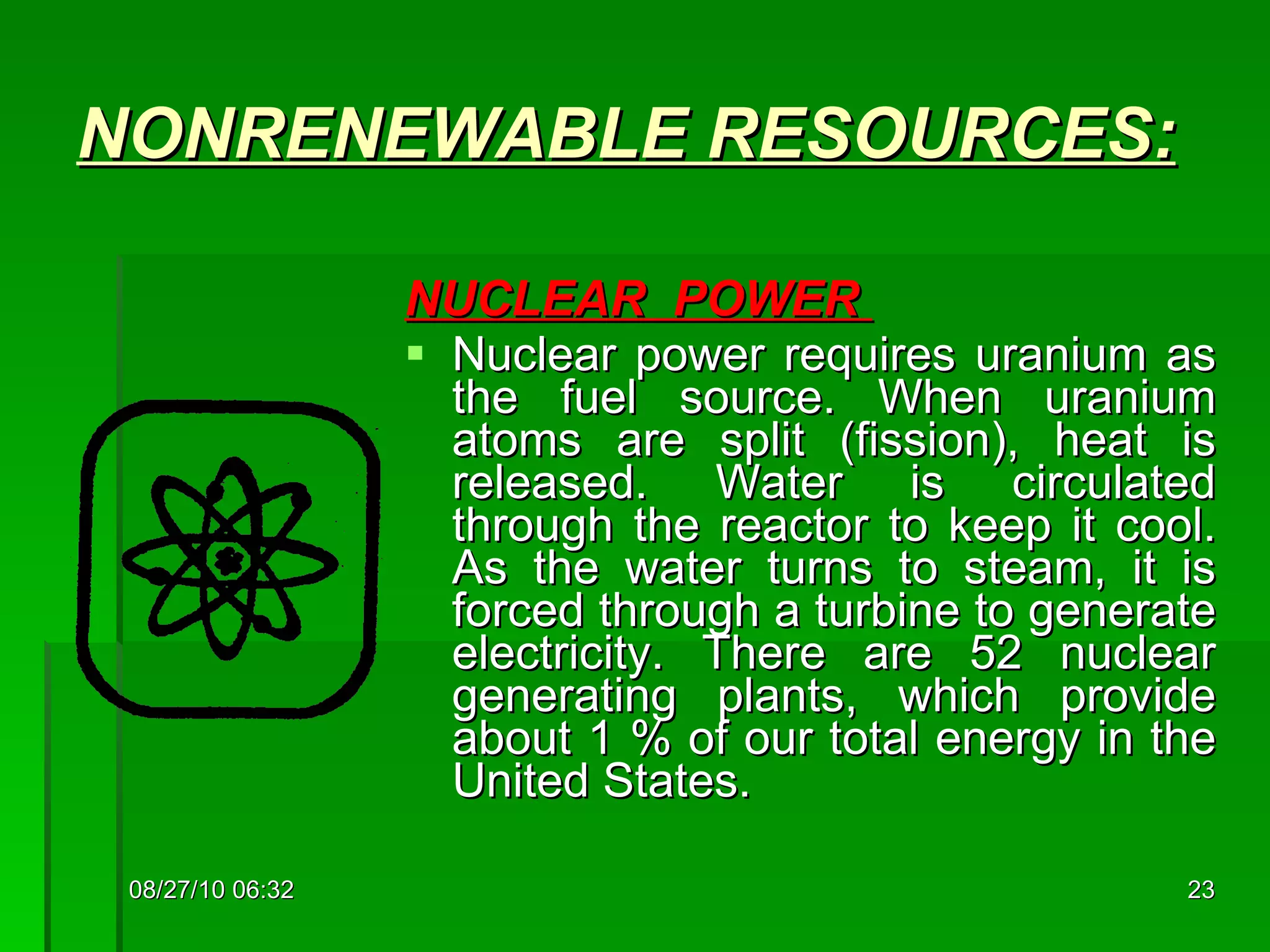 NONRENEWABLE  RESOURCES: NUCLEAR  POWER  Nuclear power requires uranium as the fuel source. When uranium atoms are split (fission), heat is released. Water is circulated through the reactor to keep it cool. As the water turns to steam, it is forced through a turbine to generate electricity. There are 52 nuclear generating plants, which provide about 1 % of our total energy in the United States.  08/27/10   06:16 