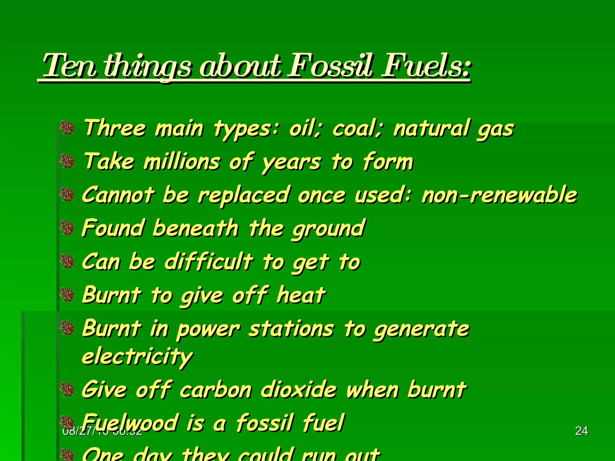 Ten things about Fossil Fuels: Three main types: oil; coal; natural gas  Take millions of years to form Cannot be replaced once used: non-renewable Found beneath the ground Can be difficult to get to Burnt to give off heat Burnt in power stations to generate electricity Give off carbon dioxide when burnt Fuelwood is a fossil fuel One day they could run out 08/27/10   06:16 