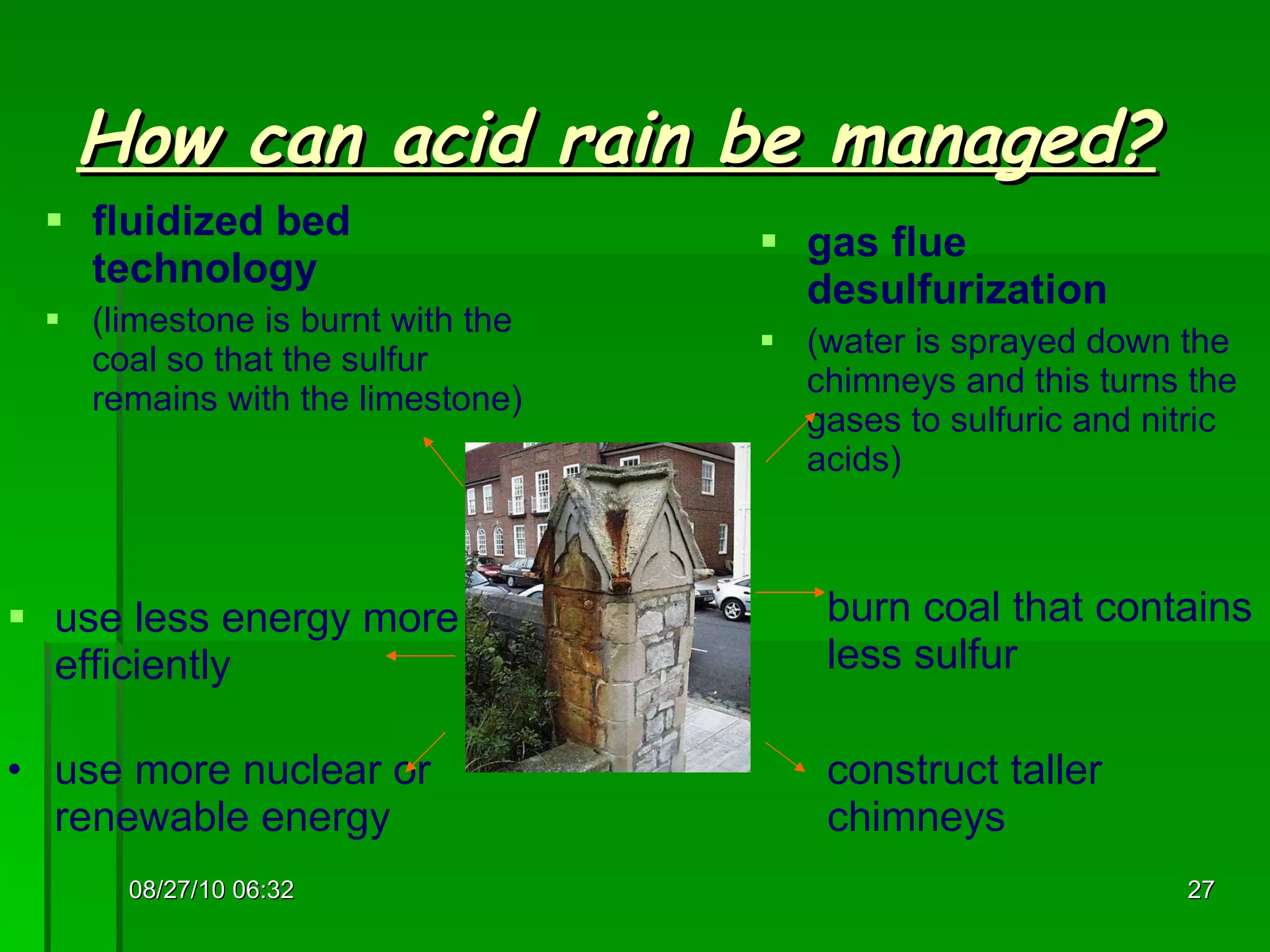 How can acid rain be managed? fluidized bed technology (limestone is burnt with the coal so that the sulfur remains with the limestone) gas flue desulfurization (water is sprayed down the chimneys and this turns the gases to sulfuric and nitric acids) use less energy more efficiently use more nuclear or renewable energy burn coal that contains less sulfur construct taller  chimneys 08/27/10   06:16 