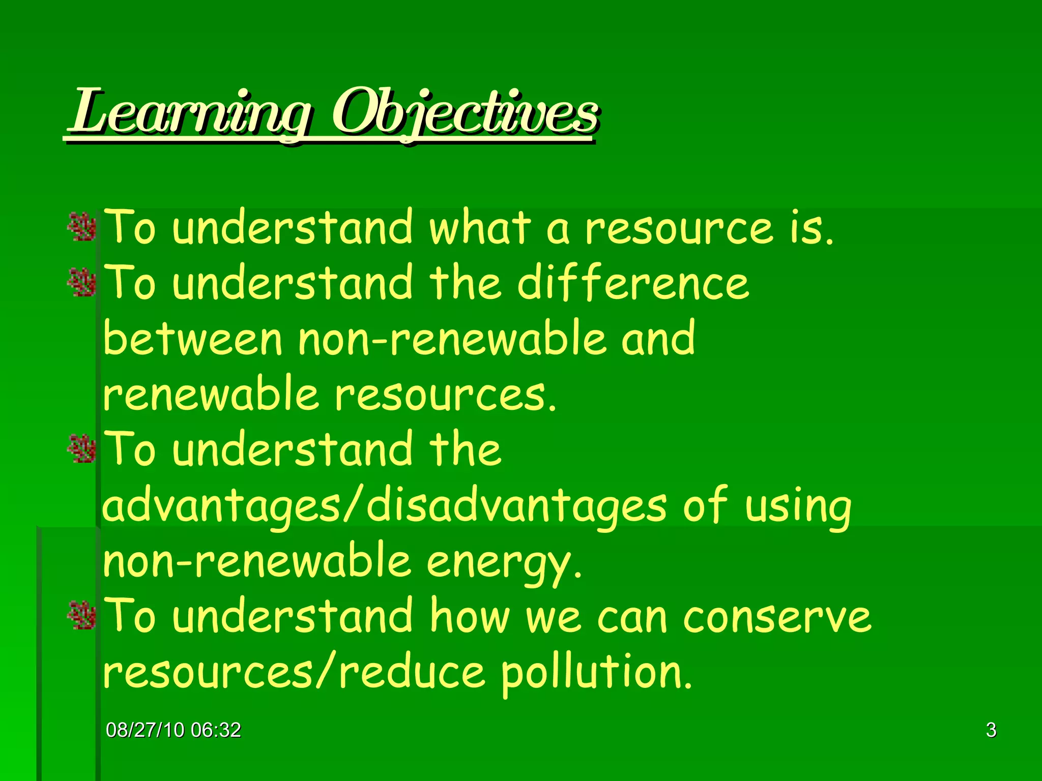 Learning Objectives 08/27/10   06:16 To understand what a resource is. To understand the difference between non-renewable and renewable resources. To understand the advantages/disadvantages of using non-renewable energy. To understand how we can conserve resources/reduce pollution. 