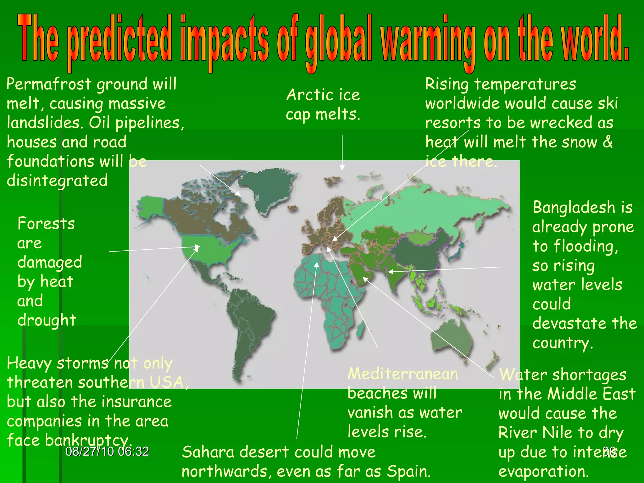 08/27/10   06:16 The predicted impacts of global warming on the world. Permafrost ground will melt, causing massive landslides. Oil pipelines, houses and road foundations will be disintegrated Arctic ice cap melts. Rising temperatures worldwide would cause ski resorts to be wrecked as heat will melt the snow & ice there. Forests are damaged by heat and drought Bangladesh is already prone to flooding, so rising water levels could devastate the country . Water shortages in the Middle East would cause the River Nile to dry up due to intense evaporation. Mediterranean beaches will vanish as water levels rise. Sahara desert could move northwards, even as far as Spain. Heavy storms not only threaten southern USA, but also the insurance companies in the area face bankruptcy. 