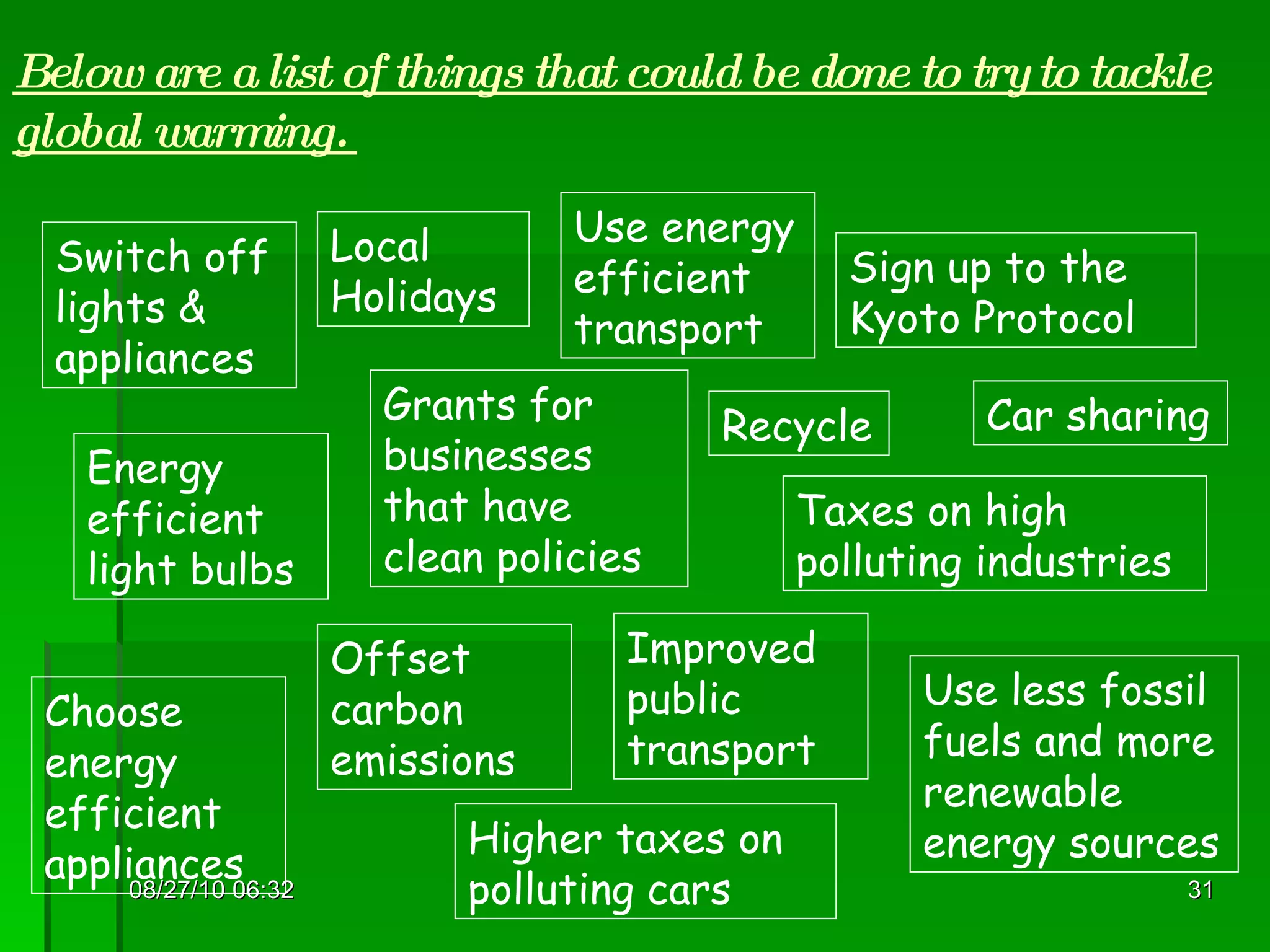 08/27/10   06:16 Below are a list of things that could be done to try to tackle global warming.  Switch off lights & appliances Taxes on high polluting industries Choose energy efficient appliances Sign up to the Kyoto Protocol Recycle Use less fossil fuels and more renewable energy sources Use energy efficient transport Car sharing Improved public transport Higher taxes on polluting cars Grants for businesses that have clean policies Energy efficient light bulbs Offset carbon emissions Local Holidays 