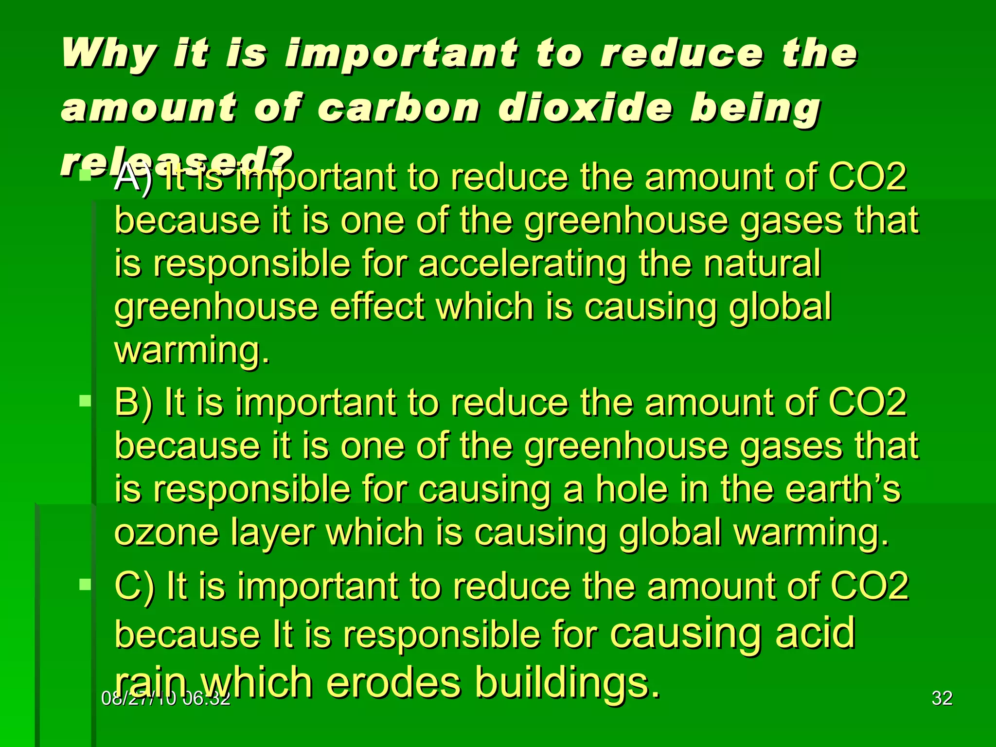 Why it is important to reduce the amount of carbon dioxide being released? A)  It is important to reduce the amount of CO2 because it is one of the greenhouse gases that is responsible for accelerating the natural greenhouse effect which is causing global warming. B) It is important to reduce the amount of CO2 because it is one of the greenhouse gases that is responsible for causing a hole in the earth’s ozone layer which is causing global warming. C) It is important to reduce the amount of CO2 because It is responsible for  causing acid rain which erodes buildings. 08/27/10   06:16 