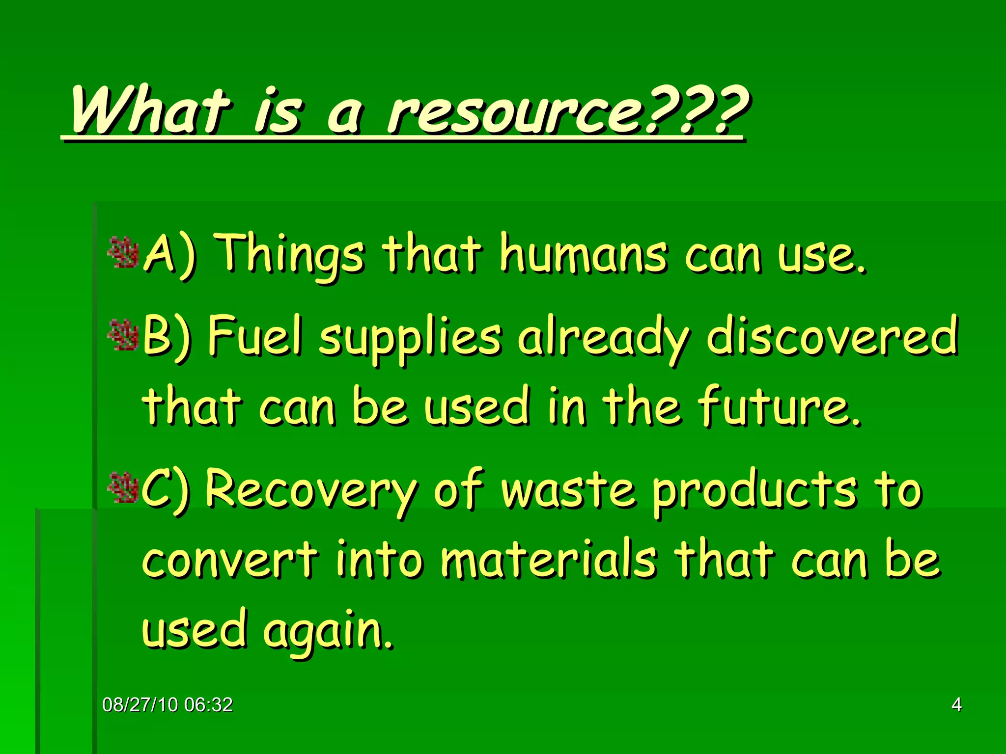 What is a resource??? A) Things that humans can use. B) Fuel supplies already discovered that can be used in the future. C) Recovery of waste products to convert into materials that can be used again. 08/27/10   06:16 