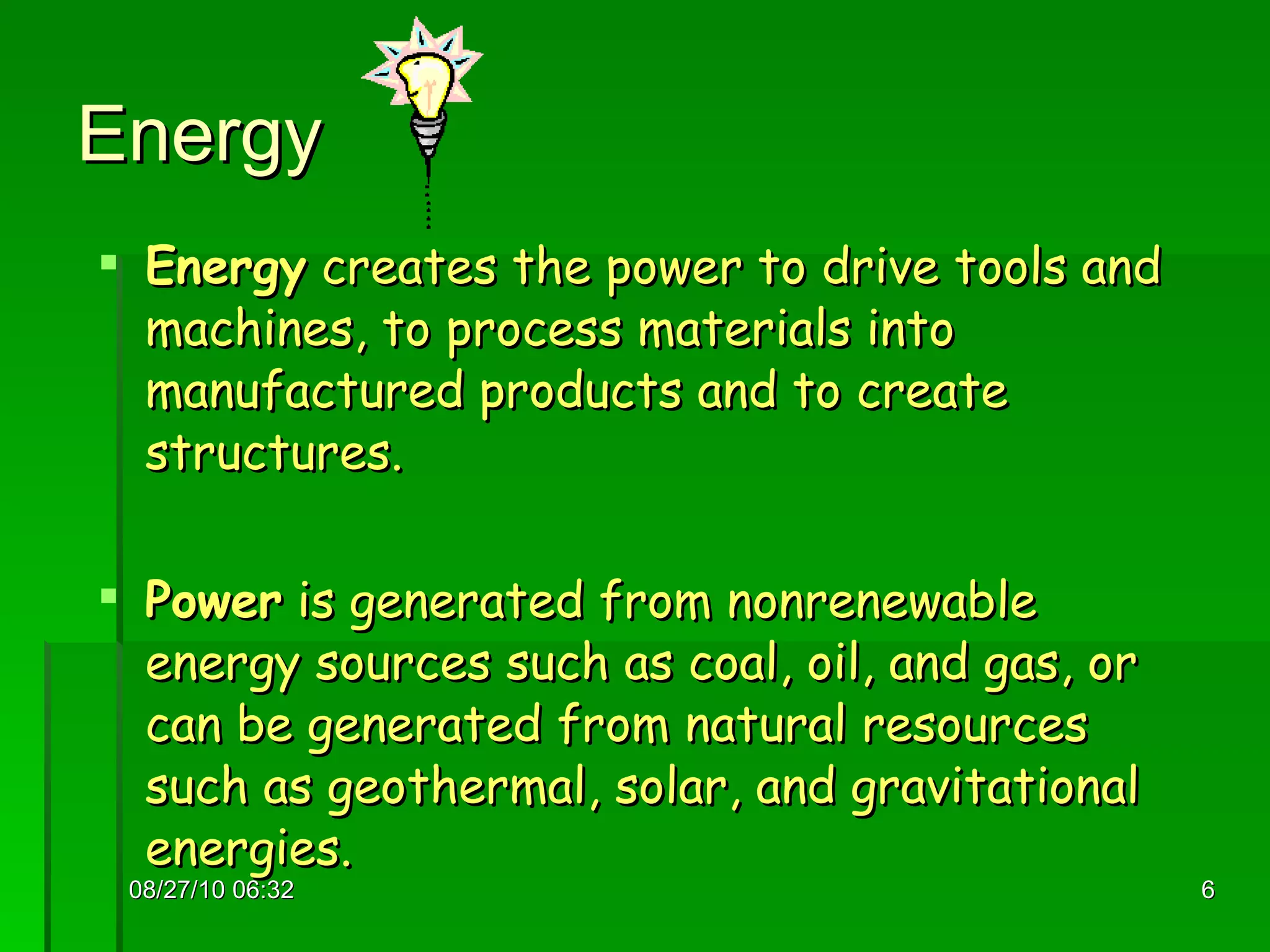 Energy  Energy  creates the power to drive tools and machines, to process materials into manufactured products and to create structures.  Power  is generated from nonrenewable energy sources such as coal, oil, and gas, or can be generated from natural resources such as geothermal, solar, and gravitational energies. 08/27/10   06:16 