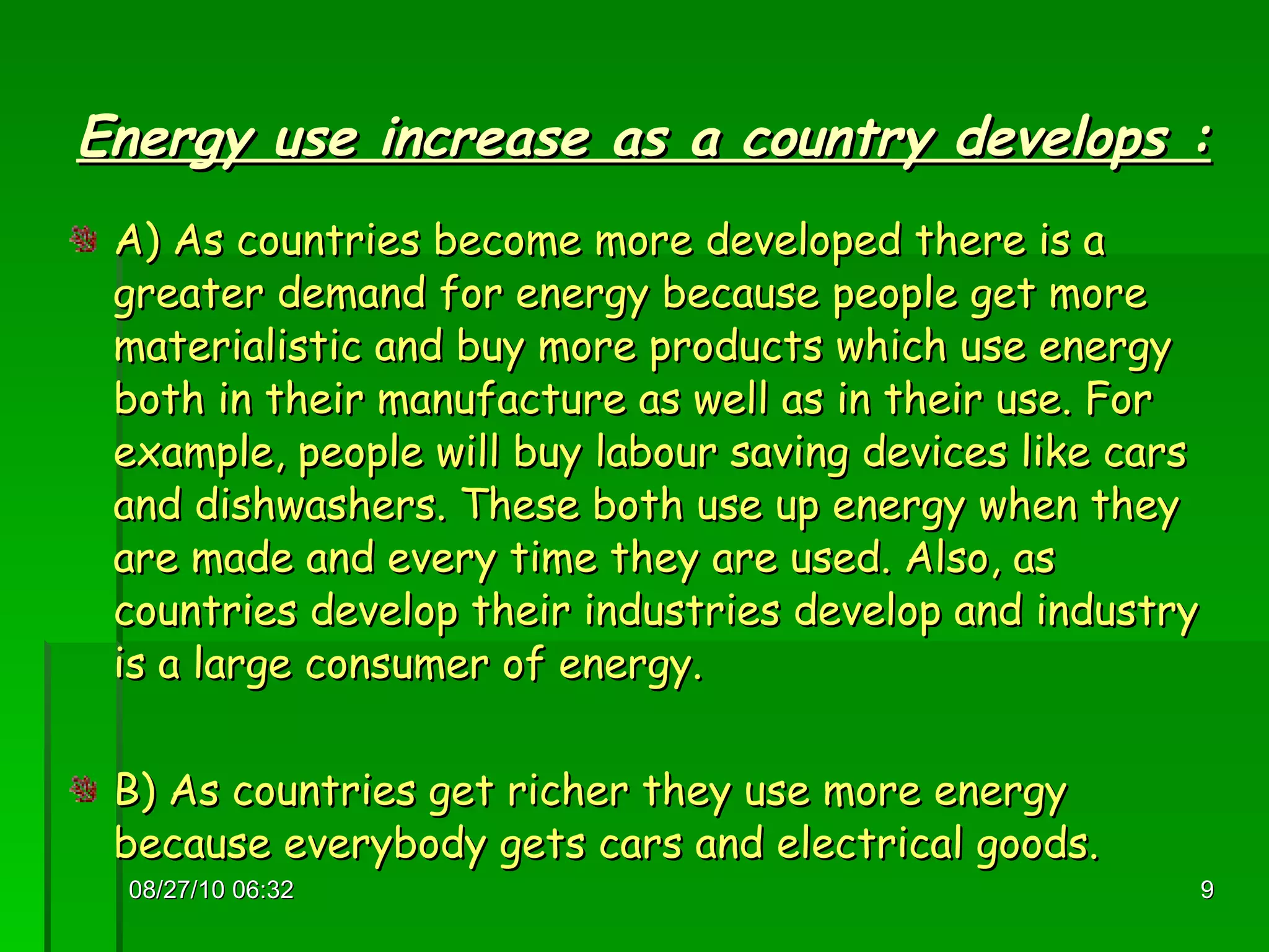 Energy use increase as a country develops : A) As countries become more developed there is a greater demand for energy because people get more materialistic and buy more products which use energy both in their manufacture as well as in their use. For example, people will buy labour saving devices like cars and dishwashers. These both use up energy when they are made and every time they are used. Also, as countries develop their industries develop and industry is a large consumer of energy. B) As countries get richer they use more energy because everybody gets cars and electrical goods. 08/27/10   06:16 