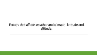 Factors that affects weather and climate:- latitude and
altitude.
 