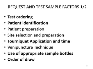 REQUEST AND TEST SAMPLE FACTORS 1/2
• Test ordering
• Patient identification
• Patient preparation
• Site selection and preparation
• Tourniquet Application and time
• Venipuncture Technique
• Use of appropriate sample bottles
• Order of draw
10
 