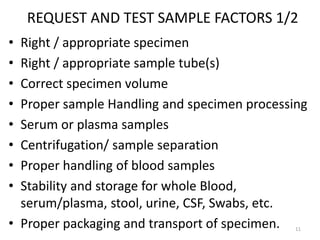 REQUEST AND TEST SAMPLE FACTORS 1/2
• Right / appropriate specimen
• Right / appropriate sample tube(s)
• Correct specimen volume
• Proper sample Handling and specimen processing
• Serum or plasma samples
• Centrifugation/ sample separation
• Proper handling of blood samples
• Stability and storage for whole Blood,
serum/plasma, stool, urine, CSF, Swabs, etc.
• Proper packaging and transport of specimen. 11
 