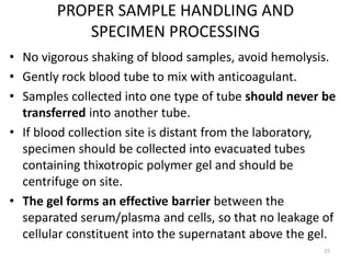 PROPER SAMPLE HANDLING AND
SPECIMEN PROCESSING
• No vigorous shaking of blood samples, avoid hemolysis.
• Gently rock blood tube to mix with anticoagulant.
• Samples collected into one type of tube should never be
transferred into another tube.
• If blood collection site is distant from the laboratory,
specimen should be collected into evacuated tubes
containing thixotropic polymer gel and should be
centrifuge on site.
• The gel forms an effective barrier between the
separated serum/plasma and cells, so that no leakage of
cellular constituent into the supernatant above the gel.
15
 