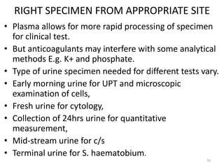 RIGHT SPECIMEN FROM APPROPRIATE SITE
• Plasma allows for more rapid processing of specimen
for clinical test.
• But anticoagulants may interfere with some analytical
methods E.g. K+ and phosphate.
• Type of urine specimen needed for different tests vary.
• Early morning urine for UPT and microscopic
examination of cells,
• Fresh urine for cytology,
• Collection of 24hrs urine for quantitative
measurement,
• Mid-stream urine for c/s
• Terminal urine for S. haematobium.
16
 