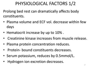 PHYSIOLOGICAL FACTORS 1/2
Prolong bed rest can dramatically affects body
constituents.
• Plasma volume and ECF vol. decrease within few
days
• Hematocrit increase by up to 10% .
• Creatinine kinase increases from muscle release.
• Plasma protein concentration reduces.
• Protein- bound constituents decreases.
• Serum potassium, reduces by 0.5mmol/L.
• Hydrogen ion excretion decreases.
17
 
