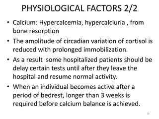 PHYSIOLOGICAL FACTORS 2/2
• Calcium: Hypercalcemia, hypercalciuria , from
bone resorption
• The amplitude of circadian variation of cortisol is
reduced with prolonged immobilization.
• As a result some hospitalized patients should be
delay certain tests until after they leave the
hospital and resume normal activity.
• When an individual becomes active after a
period of bedrest, longer than 3 weeks is
required before calcium balance is achieved.
18
 