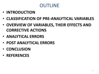 OUTLINE
• INTRODUCTION
• CLASSIFICATION OF PRE-ANALYTICAL VARIABLES
• OVERVIEW OF VARIABLES, THEIR EFFECTS AND
CORRECTIVE ACTIONS
• ANALYTICAL ERRORS
• POST ANALYTICAL ERRORS
• CONCLUSION
• REFERENCES
2
 