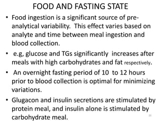FOOD AND FASTING STATE
• Food ingestion is a significant source of pre-
analytical variability. This effect varies based on
analyte and time between meal ingestion and
blood collection.
• e.g, glucose and TGs significantly increases after
meals with high carbohydrates and fat respectively.
• An overnight fasting period of 10 to 12 hours
prior to blood collection is optimal for minimizing
variations.
• Glugacon and insulin secretions are stimulated by
protein meal, and insulin alone is stimulated by
carbohydrate meal. 20
 