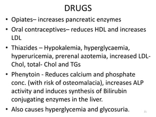 DRUGS
• Opiates– increases pancreatic enzymes
• Oral contraceptives– reduces HDL and increases
LDL
• Thiazides – Hypokalemia, hyperglycaemia,
hyperuricemia, prerenal azotemia, increased LDL-
Chol, total- Chol and TGs
• Phenytoin - Reduces calcium and phosphate
conc. (with risk of osteomalacia), increases ALP
activity and induces synthesis of Bilirubin
conjugating enzymes in the liver.
• Also causes hyperglycemia and glycosuria. 21
 