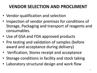 VENDOR SELECTION AND PROCUMENT
• Vendor qualification and selection
• Inspection of vendor premises for conditions of
Storage, Packaging and transport of reagents and
consumables.
• Use of GSA and FDA approved products
• Pre testing and validation of samples (before
award and acceptance during delivery)
• Verification, Stores receipt and acceptance
• Storage conditions in facility and stock taking
• Laboratory structural design and work flow
22
 