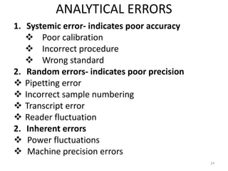 ANALYTICAL ERRORS
1. Systemic error- indicates poor accuracy
 Poor calibration
 Incorrect procedure
 Wrong standard
2. Random errors- indicates poor precision
 Pipetting error
 Incorrect sample numbering
 Transcript error
 Reader fluctuation
2. Inherent errors
 Power fluctuations
 Machine precision errors
24
 