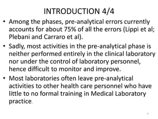 INTRODUCTION 4/4
• Among the phases, pre-analytical errors currently
accounts for about 75% of all the errors (Lippi et al;
Plebani and Carraro et al).
• Sadly, most activities in the pre-analytical phase is
neither performed entirely in the clinical laboratory
nor under the control of laboratory personnel,
hence difficult to monitor and improve.
• Most laboratories often leave pre-analytical
activities to other health care personnel who have
little to no formal training in Medical Laboratory
practice.
6
 