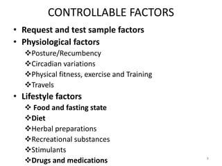 CONTROLLABLE FACTORS
• Request and test sample factors
• Physiological factors
Posture/Recumbency
Circadian variations
Physical fitness, exercise and Training
Travels
• Lifestyle factors
 Food and fasting state
Diet
Herbal preparations
Recreational substances
Stimulants
Drugs and medications 8
 