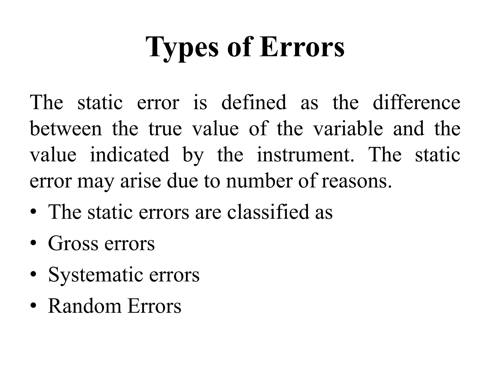Types of Errors
The static error is defined as the difference
between the true value of the variable and the
value indicated by the instrument. The static
error may arise due to number of reasons.
• The static errors are classified as
• Gross errors
• Systematic errors
• Random Errors
 