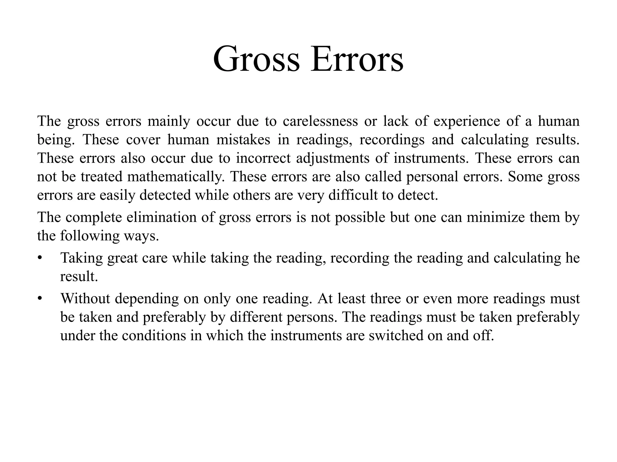 Gross Errors
The gross errors mainly occur due to carelessness or lack of experience of a human
being. These cover human mistakes in readings, recordings and calculating results.
These errors also occur due to incorrect adjustments of instruments. These errors can
not be treated mathematically. These errors are also called personal errors. Some gross
errors are easily detected while others are very difficult to detect.
The complete elimination of gross errors is not possible but one can minimize them by
the following ways.
• Taking great care while taking the reading, recording the reading and calculating he
result.
• Without depending on only one reading. At least three or even more readings must
be taken and preferably by different persons. The readings must be taken preferably
under the conditions in which the instruments are switched on and off.
 