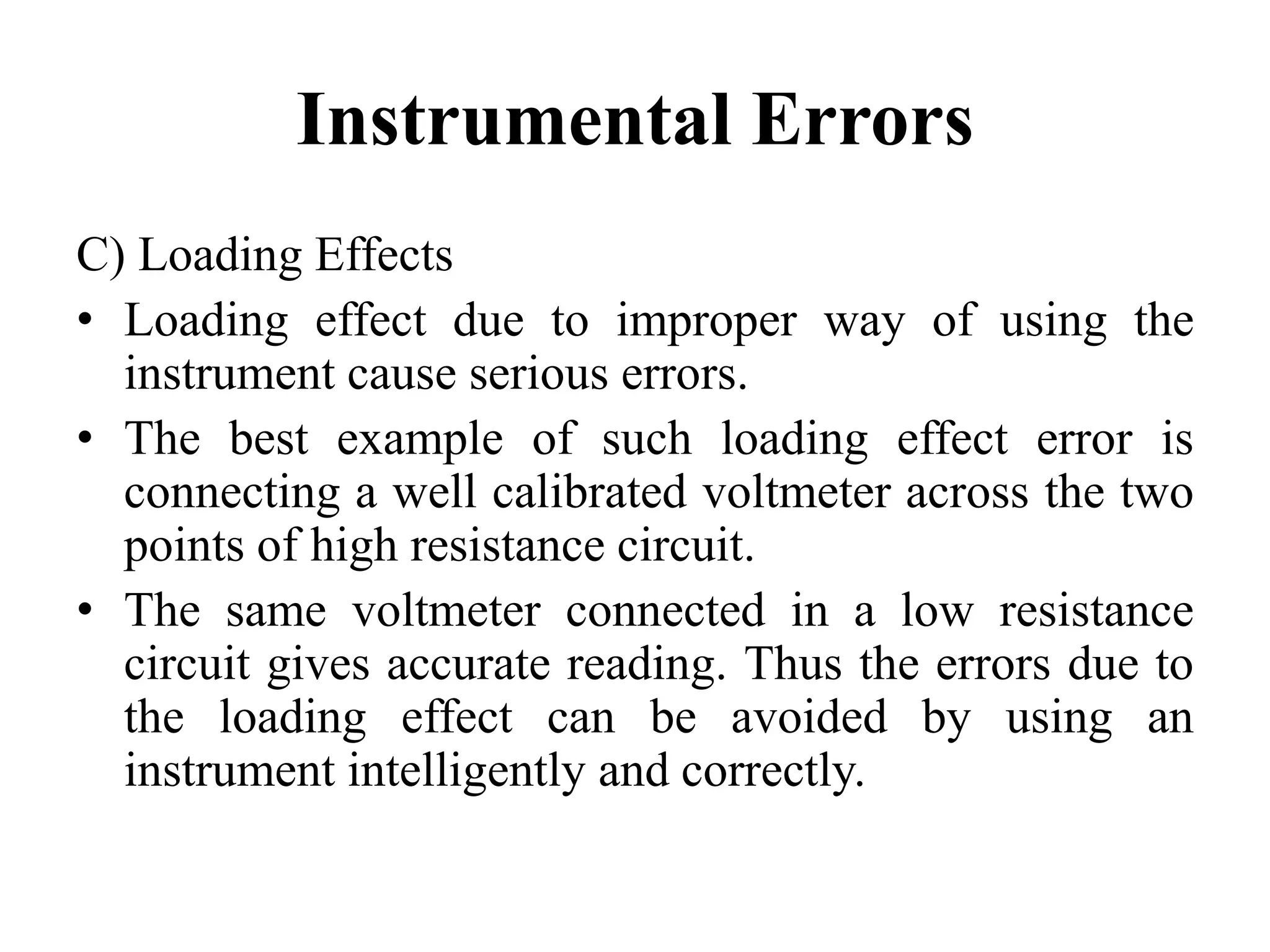Instrumental Errors
C) Loading Effects
• Loading effect due to improper way of using the
instrument cause serious errors.
• The best example of such loading effect error is
connecting a well calibrated voltmeter across the two
points of high resistance circuit.
• The same voltmeter connected in a low resistance
circuit gives accurate reading. Thus the errors due to
the loading effect can be avoided by using an
instrument intelligently and correctly.
 