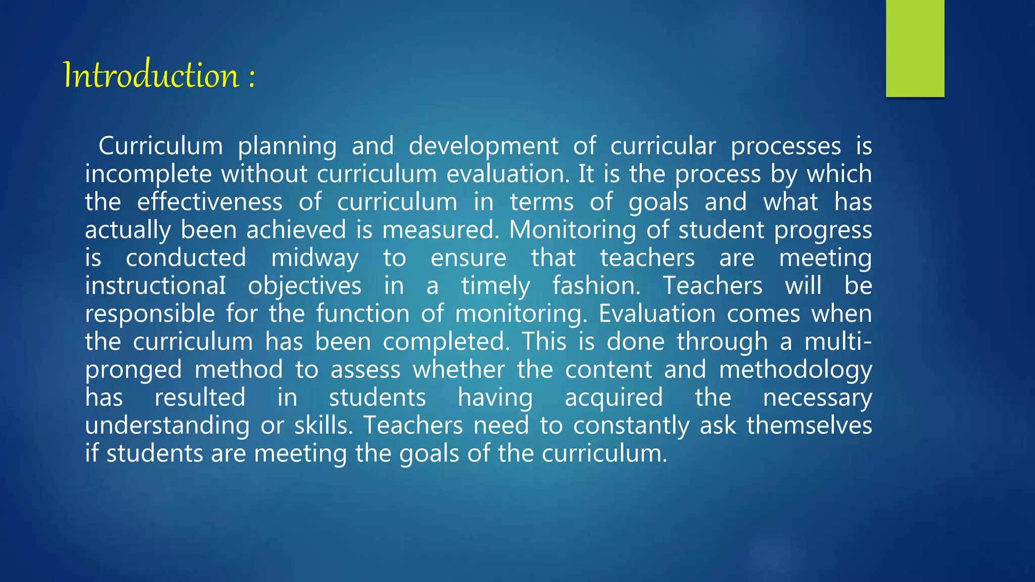 Introduction :
Curriculum planning and development of curricular processes is
incomplete without curriculum evaluation. It is the process by which
the effectiveness of curriculum in terms of goals and what has
actually been achieved is measured. Monitoring of student progress
is conducted midway to ensure that teachers are meeting
instructionaI objectives in a timely fashion. Teachers will be
responsible for the function of monitoring. Evaluation comes when
the curriculum has been completed. This is done through a multi-
pronged method to assess whether the content and methodology
has resulted in students having acquired the necessary
understanding or skills. Teachers need to constantly ask themselves
if students are meeting the goals of the curriculum.
 