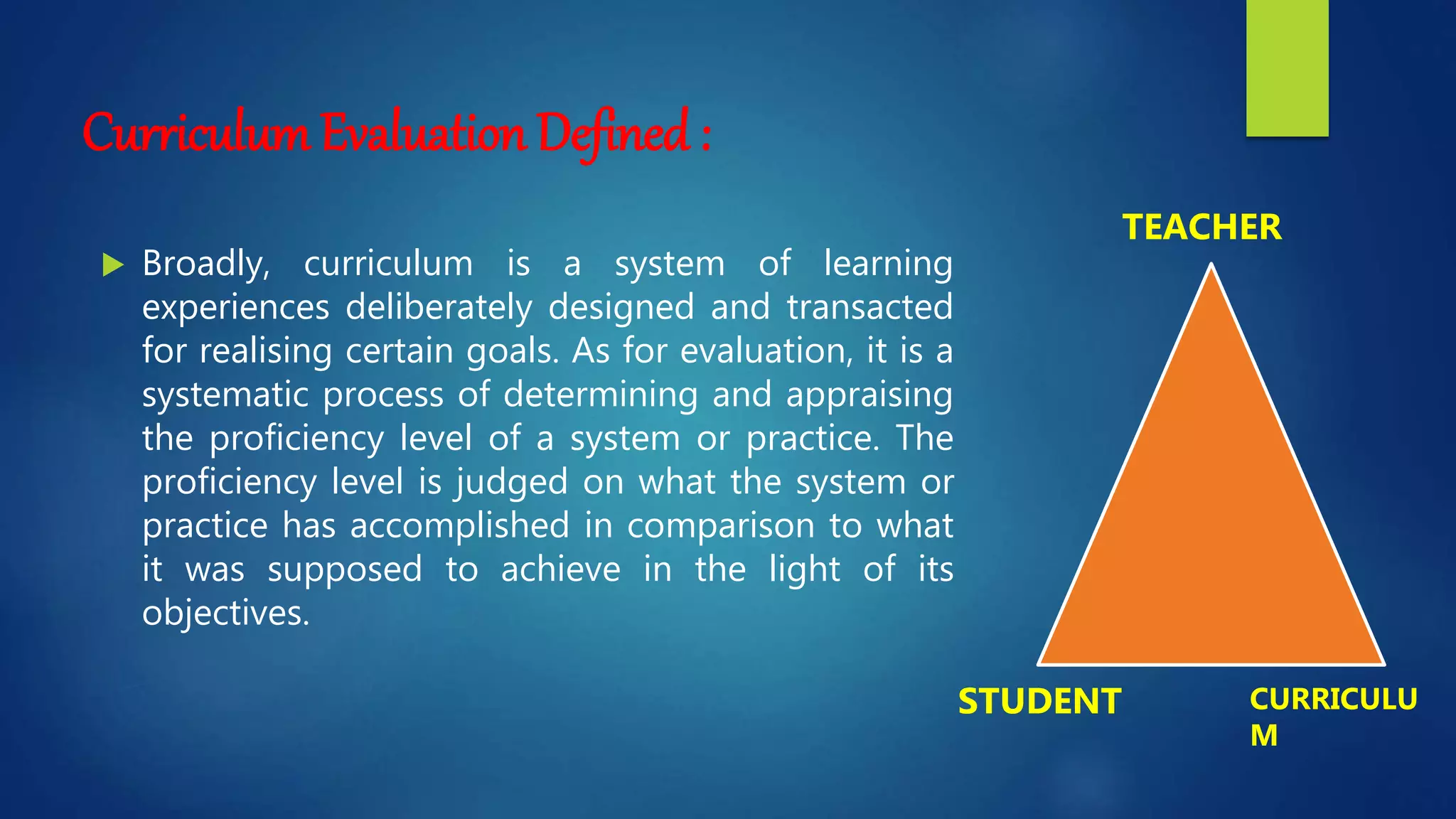 Curriculum Evaluation Defined :
 Broadly, curriculum is a system of learning
experiences deliberately designed and transacted
for realising certain goals. As for evaluation, it is a
systematic process of determining and appraising
the proficiency level of a system or practice. The
proficiency level is judged on what the system or
practice has accomplished in comparison to what
it was supposed to achieve in the light of its
objectives.
TEACHER
STUDENT CURRICULU
M
 