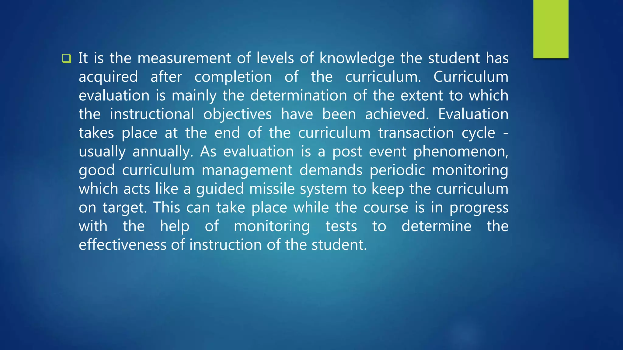  It is the measurement of levels of knowledge the student has
acquired after completion of the curriculum. Curriculum
evaluation is mainly the determination of the extent to which
the instructional objectives have been achieved. Evaluation
takes place at the end of the curriculum transaction cycle -
usually annually. As evaluation is a post event phenomenon,
good curriculum management demands periodic monitoring
which acts like a guided missile system to keep the curriculum
on target. This can take place while the course is in progress
with the help of monitoring tests to determine the
effectiveness of instruction of the student.
 