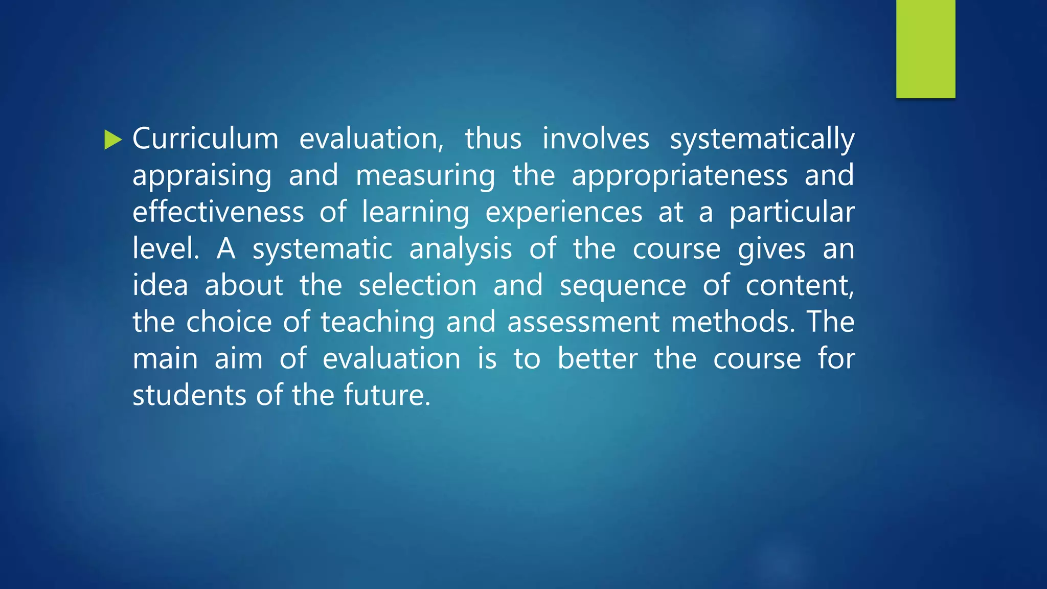  Curriculum evaluation, thus involves systematically
appraising and measuring the appropriateness and
effectiveness of learning experiences at a particular
level. A systematic analysis of the course gives an
idea about the selection and sequence of content,
the choice of teaching and assessment methods. The
main aim of evaluation is to better the course for
students of the future.
 