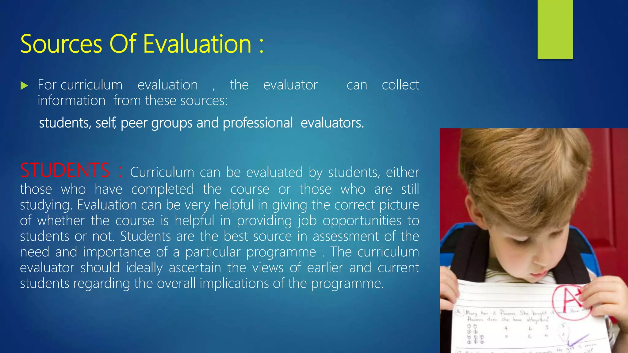 Sources Of Evaluation :
 For curriculum evaluation , the evaluator can collect
information from these sources:
students, self, peer groups and professional evaluators.
STUDENTS : Curriculum can be evaluated by students, either
those who have completed the course or those who are still
studying. Evaluation can be very helpful in giving the correct picture
of whether the course is helpful in providing job opportunities to
students or not. Students are the best source in assessment of the
need and importance of a particular programme . The curriculum
evaluator should ideally ascertain the views of earlier and current
students regarding the overall implications of the programme.
 