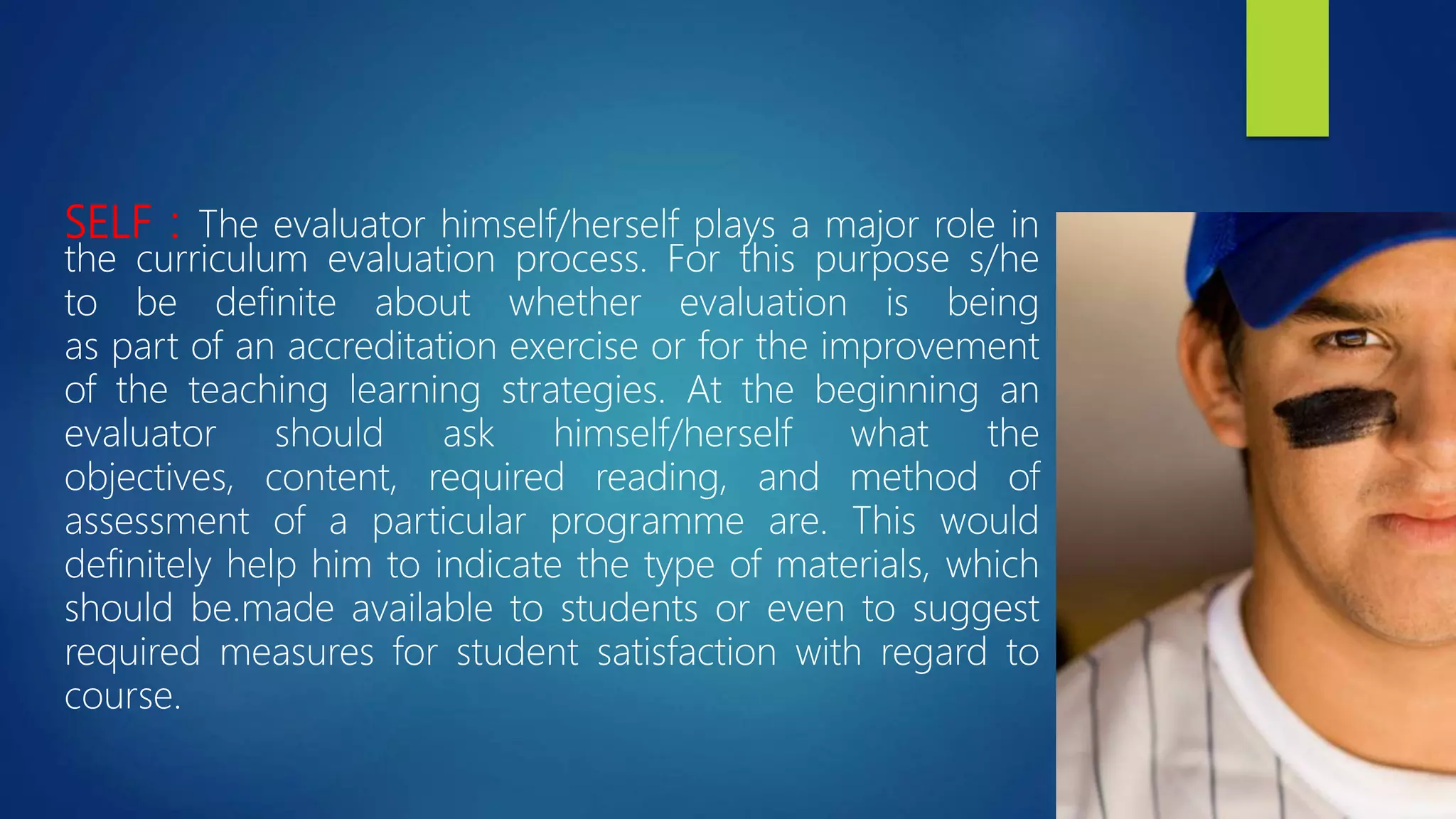 SELF : The evaluator himself/herself plays a major role in
the curriculum evaluation process. For this purpose s/he
to be definite about whether evaluation is being
as part of an accreditation exercise or for the improvement
of the teaching learning strategies. At the beginning an
evaluator should ask himself/herself what the
objectives, content, required reading, and method of
assessment of a particular programme are. This would
definitely help him to indicate the type of materials, which
should be.made available to students or even to suggest
required measures for student satisfaction with regard to
course.
 
