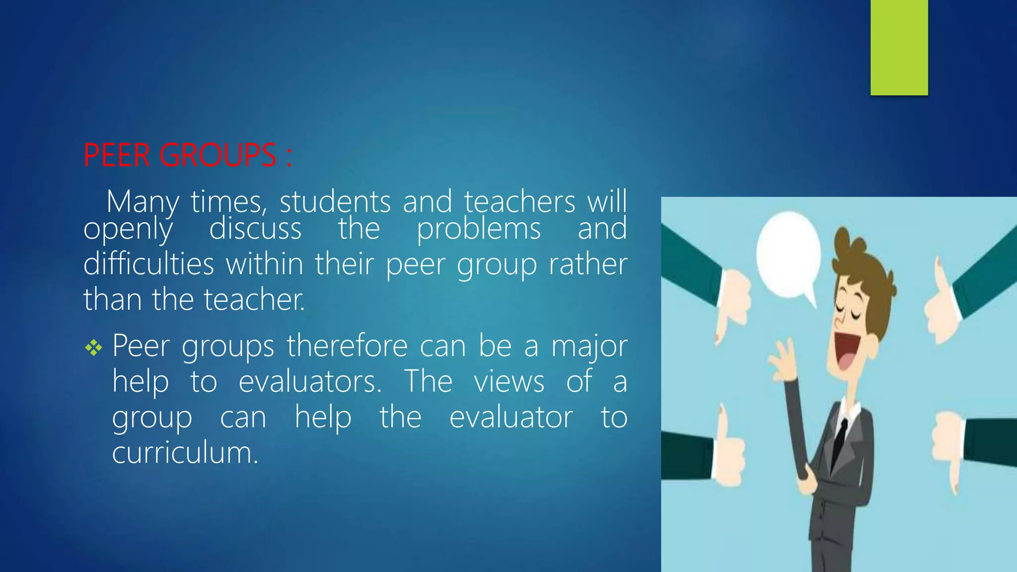 PEER GROUPS :
Many times, students and teachers will
openly discuss the problems and
difficulties within their peer group rather
than the teacher.
 Peer groups therefore can be a major
help to evaluators. The views of a
group can help the evaluator to
curriculum.
 