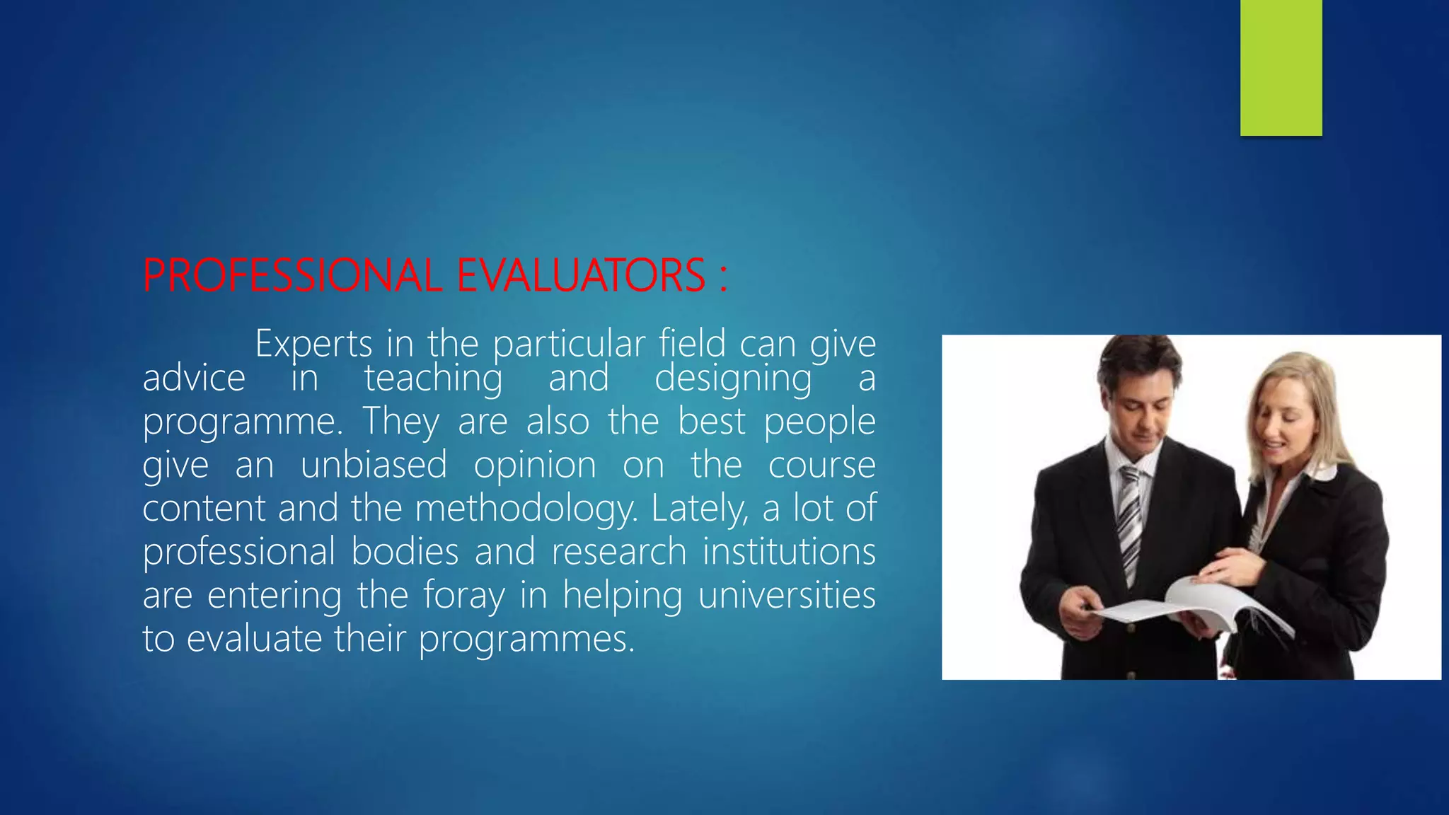 PROFESSIONAL EVALUATORS :
Experts in the particular field can give
advice in teaching and designing a
programme. They are also the best people
give an unbiased opinion on the course
content and the methodology. Lately, a lot of
professional bodies and research institutions
are entering the foray in helping universities
to evaluate their programmes.
 