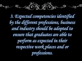 3. Expected competencies identified
by the different professions, business
and industry should be adopted to
ensure that graduates are able to
perform as expected in their
respective work places and or
professions.
 