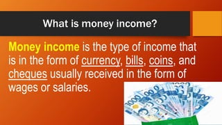 What is money income?
Money income is the type of income that
is in the form of currency, bills, coins, and
cheques usually received in the form of
wages or salaries.
 