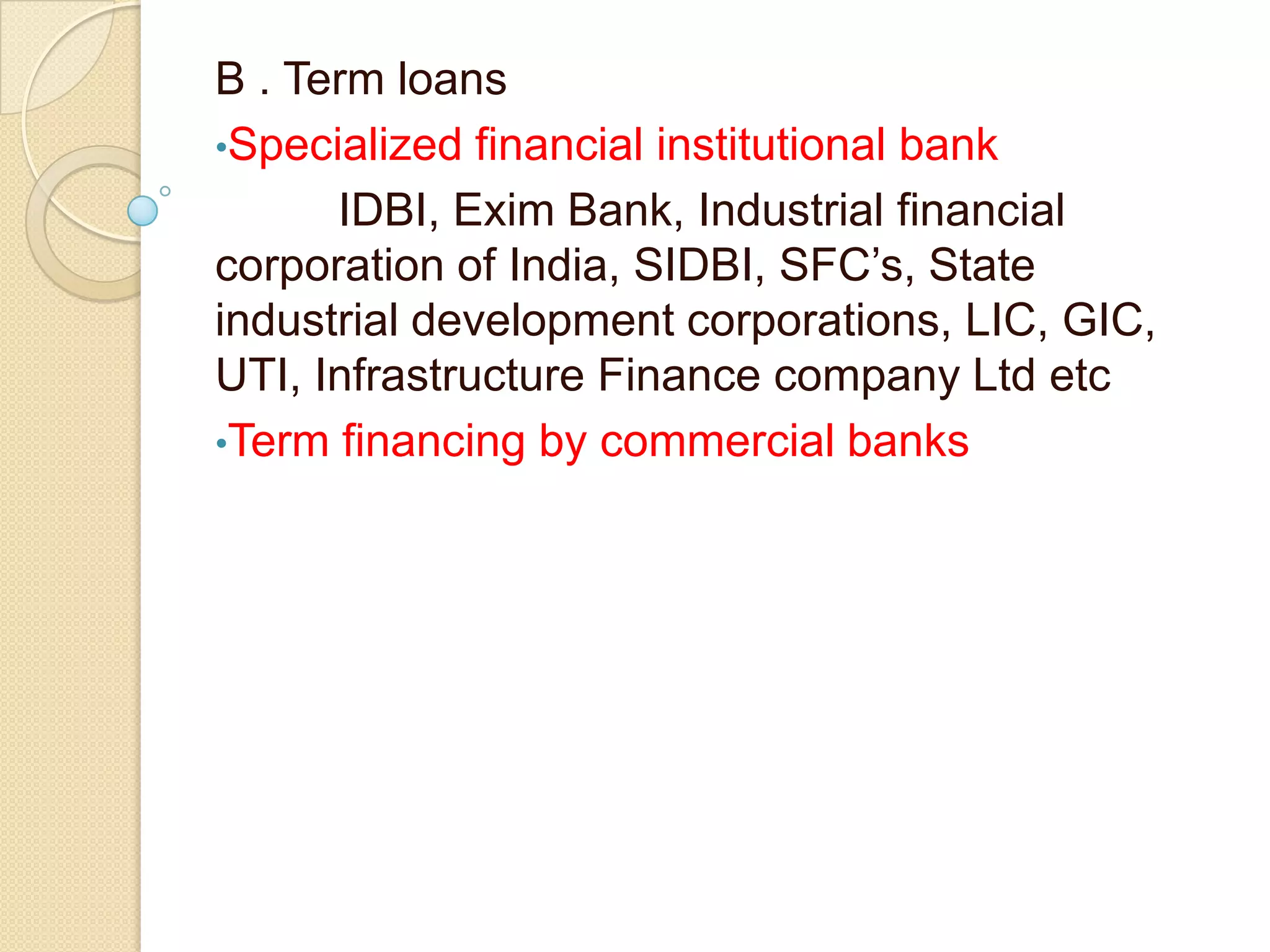 B . Term loans
•Specialized financial institutional bank
IDBI, Exim Bank, Industrial financial
corporation of India, SIDBI, SFC’s, State
industrial development corporations, LIC, GIC,
UTI, Infrastructure Finance company Ltd etc
•Term financing by commercial banks
