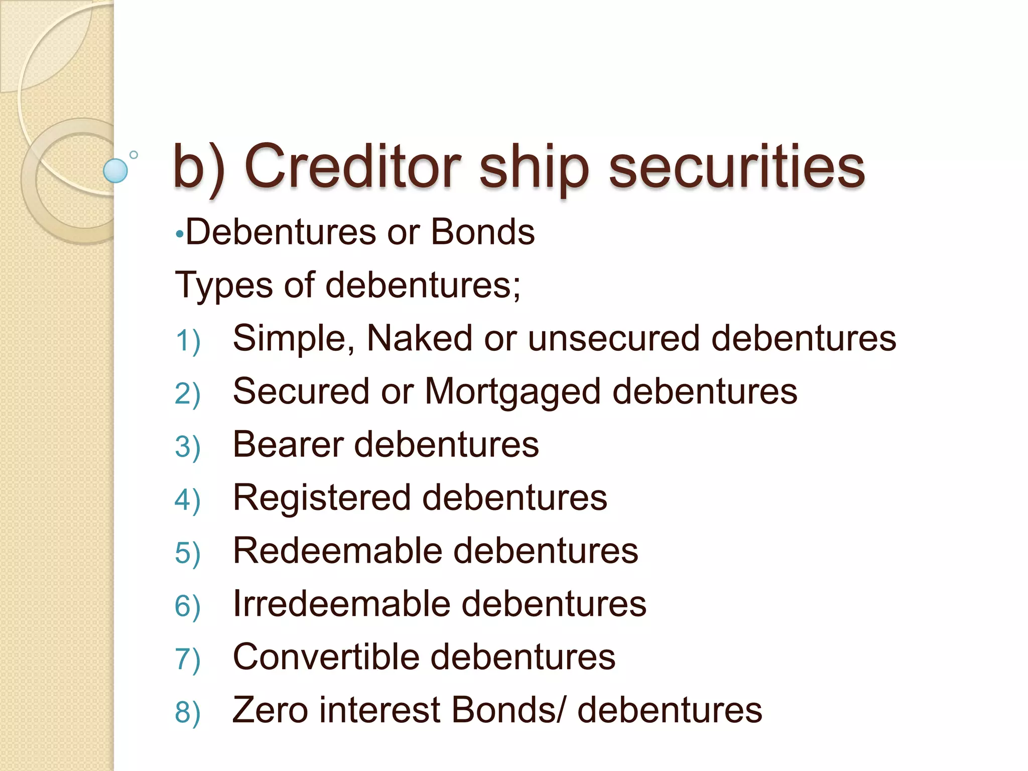 b) Creditor ship securities
•Debentures or Bonds
Types of debentures;
1) Simple, Naked or unsecured debentures
2) Secured or Mortgaged debentures
3) Bearer debentures
4) Registered debentures
5) Redeemable debentures
6) Irredeemable debentures
7) Convertible debentures
8) Zero interest Bonds/ debentures